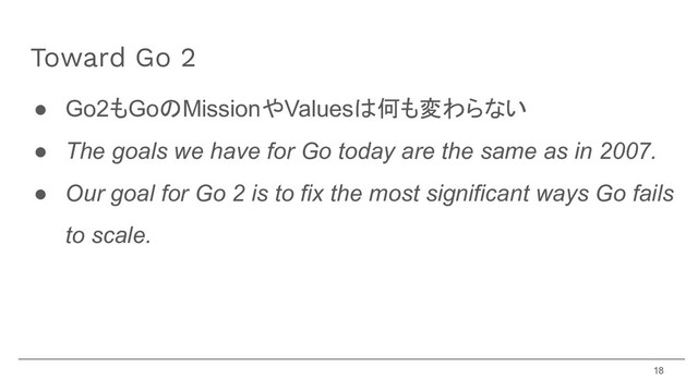 ● Go2もGoのMissionやValuesは何も変わらない
● The goals we have for Go today are the same as in 2007.
● Our goal for Go 2 is to fix the most significant ways Go fails
to scale.
Toward Go 2
18

