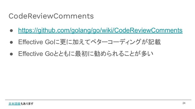 ● https://github.com/golang/go/wiki/CodeReviewComments
● Effective Goに更に加えてベターコーディングが記載
● Effective Goとともに最初に勧められることが多い
CodeReviewComments
24
日本語版もあります
