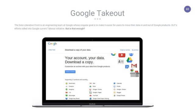 22
The Data Liberation Front is an engineering team at Google whose singular goal is to make it easier for users to move their data in and out of Google products. DLF’s
efforts rolled into Google current Takeout initiative. But is that enough?
Google Takeout
