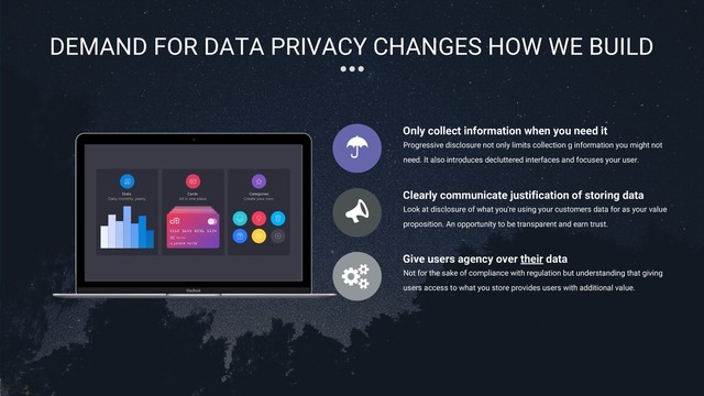 10
DEMAND FOR DATA PRIVACY CHANGES HOW WE BUILD
Progressive disclosure not only limits collection g information you might not
need. It also introduces decluttered interfaces and focuses your user.
Only collect information when you need it
Look at disclosure of what you're using your customers data for as your value
proposition. An opportunity to be transparent and earn trust.
Clearly communicate justification of storing data
Not for the sake of compliance with regulation but understanding that giving
users access to what you store provides users with additional value.
Give users agency over their data
