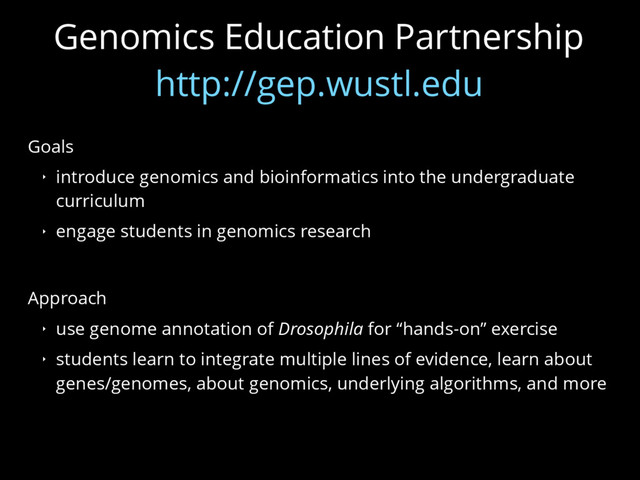 Genomics Education Partnership
http://gep.wustl.edu
Goals
‣ introduce genomics and bioinformatics into the undergraduate
curriculum
‣ engage students in genomics research
Approach
‣ use genome annotation of Drosophila for “hands-on” exercise
‣ students learn to integrate multiple lines of evidence, learn about
genes/genomes, about genomics, underlying algorithms, and more
