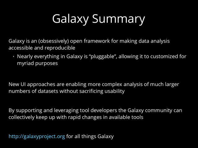 Galaxy Summary
Galaxy is an (obsessively) open framework for making data analysis
accessible and reproducible
‣ Nearly everything in Galaxy is “pluggable”, allowing it to customized for
myriad purposes
New UI approaches are enabling more complex analysis of much larger
numbers of datasets without sacrificing usability
By supporting and leveraging tool developers the Galaxy community can
collectively keep up with rapid changes in available tools
http://galaxyproject.org for all things Galaxy
