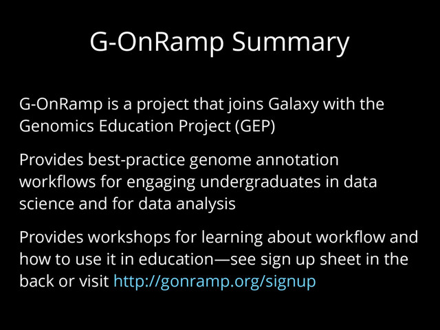 G-OnRamp Summary
G-OnRamp is a project that joins Galaxy with the
Genomics Education Project (GEP)
Provides best-practice genome annotation
workflows for engaging undergraduates in data
science and for data analysis
Provides workshops for learning about workflow and
how to use it in education—see sign up sheet in the
back or visit http://gonramp.org/signup
