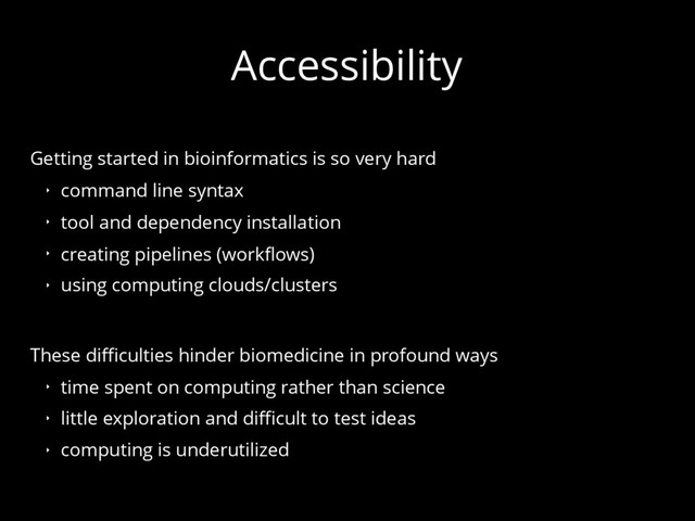 Accessibility
Getting started in bioinformatics is so very hard
‣ command line syntax
‣ tool and dependency installation
‣ creating pipelines (workflows)
‣ using computing clouds/clusters
These difficulties hinder biomedicine in profound ways
‣ time spent on computing rather than science
‣ little exploration and difficult to test ideas
‣ computing is underutilized
