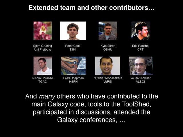 Björn Grüning
Uni Freiburg
Peter Cock
TJHI
Kyle Ellrott
OSHU
Eric Rasche
CPT
Nicola Soranzo
TGAC
Brad Chapman
HSPH
Nuwan Goonasekera
VeRSI
Yousef Kowsar
VLSCI
Extended team and other contributors…
And many others who have contributed to the
main Galaxy code, tools to the ToolShed,
participated in discussions, attended the
Galaxy conferences, …
