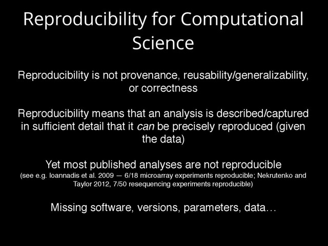 Reproducibility for Computational
Science
Reproducibility is not provenance, reusability/generalizability,
or correctness
Reproducibility means that an analysis is described/captured
in sufﬁcient detail that it can be precisely reproduced (given
the data)
Yet most published analyses are not reproducible  
(see e.g. Ioannadis et al. 2009 — 6/18 microarray experiments reproducible; Nekrutenko and
Taylor 2012, 7/50 resequencing experiments reproducible)
Missing software, versions, parameters, data…

