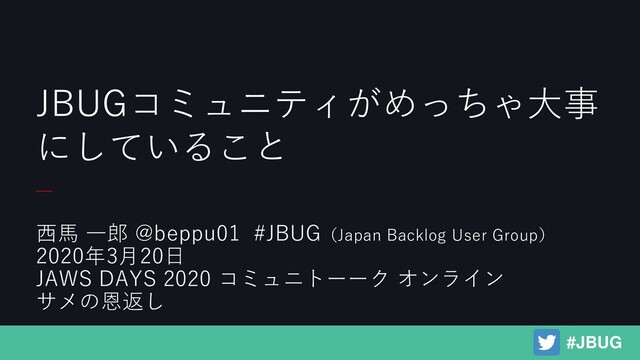 西馬 一郎 @beppu01 #JBUG（Japan Backlog User Group）
2020年3月20日
JAWS DAYS 2020 コミュニトーーク オンライン
サメの恩返し
JBUGコミュニティがめっちゃ大事
にしていること
#JBUG
