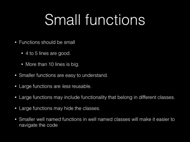 Small functions
• Functions should be small


• 4 to 5 lines are good.


• More than 10 lines is big.


• Smaller functions are easy to understand.


• Large functions are less reusable.


• Large functions may include functionality that belong in different classes.


• Large functions may hide the classes.


• Smaller well named functions in well named classes will make it easier to
navigate the code
