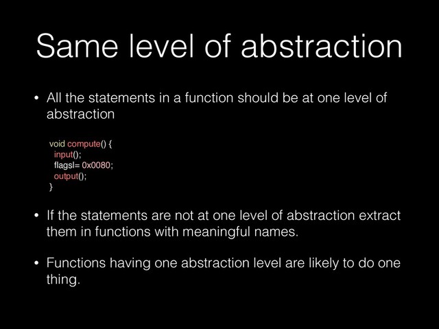 Same level of abstraction
• All the statements in a function should be at one level of
abstraction
 
void compute() {
 

input();
 

fl
ags|= 0x0080;
 

output();
}

• If the statements are not at one level of abstraction extract
them in functions with meaningful names.


• Functions having one abstraction level are likely to do one
thing.



