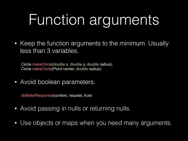 Function arguments
• Keep the function arguments to the minimum. Usually
less than 3 variables.
 
Circle makeCircle(double x, double y, double radius);
 

Circle makeCircle(Point center, double radius)
;

• Avoid boolean parameters.
 
doMakeResponse(context, request, true
)

• Avoid passing in nulls or returning nulls.


• Use objects or maps when you need many arguments.
