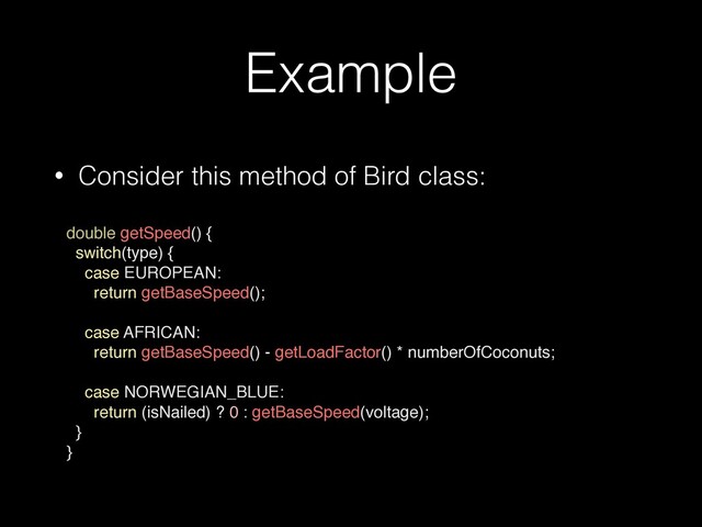 Example
• Consider this method of Bird class:
 
double getSpeed() {
switch(type) {
case EUROPEAN:
return getBaseSpeed();
case AFRICAN:
return getBaseSpeed() - getLoadFactor() * numberOfCoconuts;
case NORWEGIAN_BLUE:
return (isNailed) ? 0 : getBaseSpeed(voltage);
 

}
}
