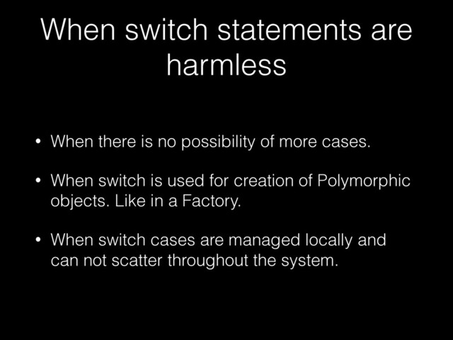 When switch statements are
harmless
• When there is no possibility of more cases.


• When switch is used for creation of Polymorphic
objects. Like in a Factory.


• When switch cases are managed locally and
can not scatter throughout the system.
