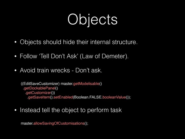 Objects
• Objects should hide their internal structure.


• Follow ‘Tell Don’t Ask’ (Law of Demeter).


• Avoid train wrecks - Don’t ask.
 
((EditSaveCustomizer) master.getModelisable()
.getDockablePanel()
.getCustomizer())
.getSaveItem().setEnabled(Boolean.FALSE.booleanValue())
;

• Instead tell the object to perform task
 
master.allowSavingOfCustomisations();
