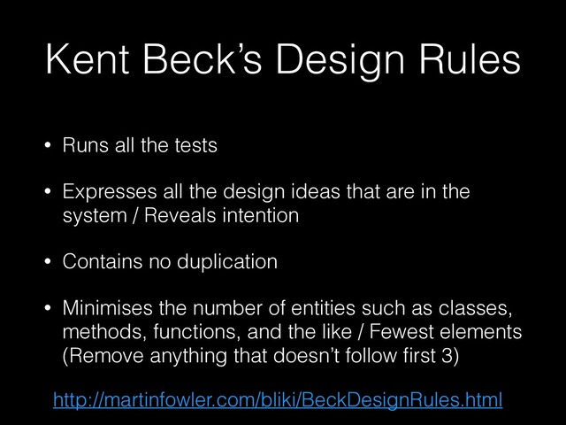 Kent Beck’s Design Rules
• Runs all the tests


• Expresses all the design ideas that are in the
system / Reveals intention


• Contains no duplication


• Minimises the number of entities such as classes,
methods, functions, and the like / Fewest elements
(Remove anything that doesn’t follow
fi
rst 3)
http://martinfowler.com/bliki/BeckDesignRules.html
