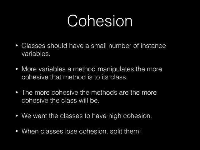 Cohesion
• Classes should have a small number of instance
variables.


• More variables a method manipulates the more
cohesive that method is to its class.


• The more cohesive the methods are the more
cohesive the class will be.


• We want the classes to have high cohesion.


• When classes lose cohesion, split them!
