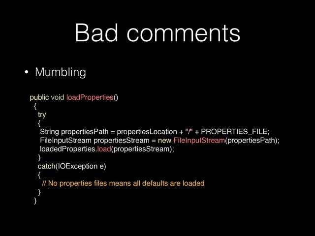 Bad comments
• Mumbling
 
public void loadProperties()
{
try
{
String propertiesPath = propertiesLocation + "/" + PROPERTIES_FILE;
FileInputStream propertiesStream = new FileInputStream(propertiesPath);
loadedProperties.load(propertiesStream);
}
catch(IOException e)
{
// No properties
fi
les means all defaults are loaded
}
}
•
