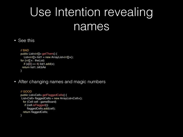 Use Intention revealing
names
• See this
 
// BAD
public List getThem() {
List list1 = new ArrayList();
for (int[] x : theList)
if (x[0] == 4) list1.add(x);
return list1; â€šÀè
}
• After changing names and magic numbers
 
// GOOD
public List getFlaggedCells() {
List
fl
aggedCells = new ArrayList();
for (Cell cell : gameBoard)
if (cell.isFlagged())
fl
aggedCells.add(cell);
return
fl
aggedCells;
}

