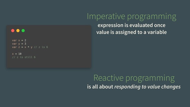 Imperative programming
expression is evaluated once
value is assigned to a variable
Reactive programming
is all about responding to value changes
