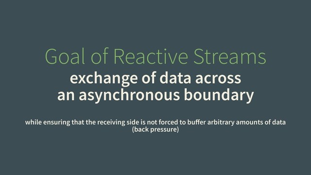 Goal of Reactive Streams
exchange of data across
an asynchronous boundary
while ensuring that the receiving side is not forced to buﬀer arbitrary amounts of data
(back pressure)
