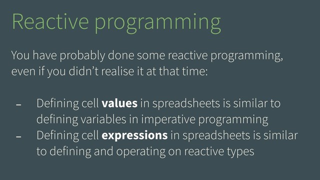 You have probably done some reactive programming,
even if you didn’t realise it at that time:
- Defining cell values in spreadsheets is similar to
defining variables in imperative programming
- Defining cell expressions in spreadsheets is similar
to defining and operating on reactive types
Reactive programming
