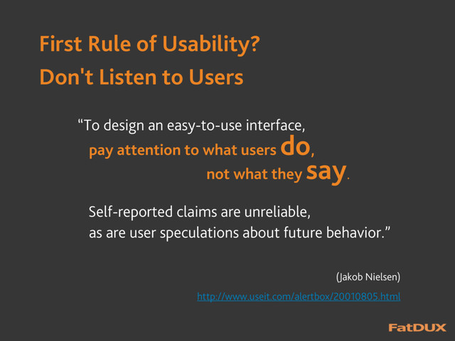 First Rule of Usability?
Don't Listen to Users
“To design an easy-to-use interface,
pay attention to what users
do,
not what they
say.
Self-reported claims are unreliable,
as are user speculations about future behavior.”
(Jakob Nielsen)
http://www.useit.com/alertbox/20010805.html
