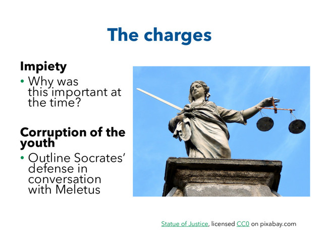 The charges
Impiety
• Why was
this important at
the time?
Corruption of the
youth
• Outline Socrates’
defense in
conversation
with Meletus
Statue of Justice, licensed CC0 on pixabay.com
