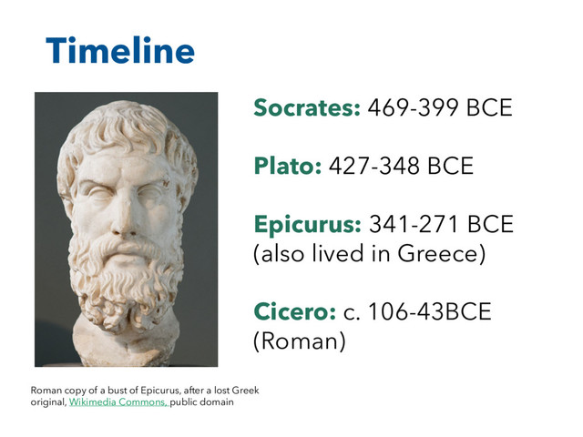 Timeline
Roman copy of a bust of Epicurus, after a lost Greek
original, Wikimedia Commons, public domain
Socrates: 469-399 BCE
Plato: 427-348 BCE
Epicurus: 341-271 BCE
(also lived in Greece)
Cicero: c. 106-43BCE
(Roman)
