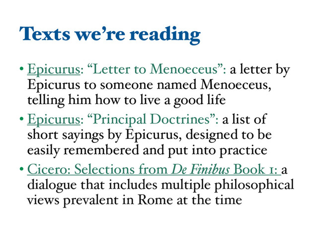 Texts we’re reading
• Epicurus: “Letter to Menoeceus”: a letter by
Epicurus to someone named Menoeceus,
telling him how to live a good life
• Epicurus: “Principal Doctrines”: a list of
short sayings by Epicurus, designed to be
easily remembered and put into practice
• Cicero: Selections from De Finibus Book 1: a
dialogue that includes multiple philosophical
views prevalent in Rome at the time
