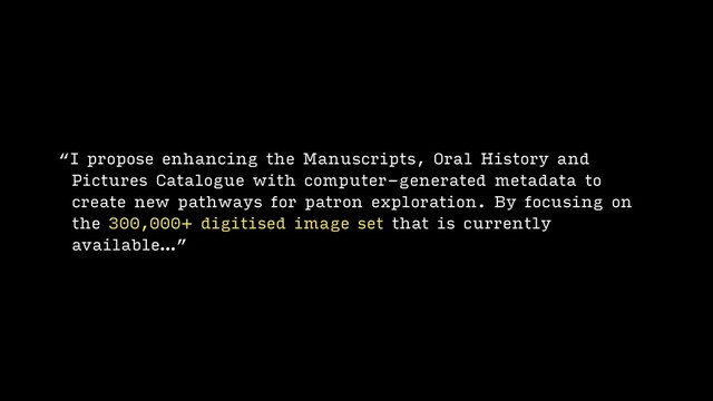 “I propose enhancing the Manuscripts, Oral History and
Pictures Catalogue with computer-generated metadata to
create new pathways for patron exploration. By focusing on
the 300,000+ digitised image set that is currently
available…”
