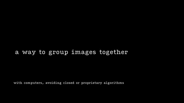 with computers, avoiding closed or proprietary algorithms
a way to group images together
