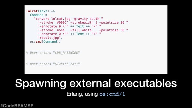 Erlang, using os:cmd/1
Spawning external executables
lolcat(Text) ->
Command =
"convert lolcat.jpg -gravity south "
"-stroke '#000C' -strokewidth 2 -pointsize 36 "
"-annotate 0 \"" ++ Text ++ "\" "
"-stroke none -fill white -pointsize 36 "
"-annotate 0 \"" ++ Text ++ "\" "
"result.jpg",
os:cmd(Command).
% User enters "$DB_PASSWORD"
% User enters "$(which cat)"
#CodeBEAMSF
