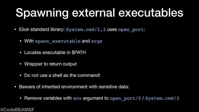 • Elixir standard library: System.cmd/2,3 uses open_port:
• With spawn_executable and args

• Locates executable in $PATH

• Wrapper to return output

• Do not use a shell as the command!

• Beware of inherited environment with sensitive data:

• Remove variables with env argument to open_port/2 / System.cmd/3
Spawning external executables
#CodeBEAMSF
