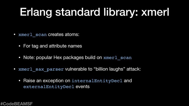 Erlang standard library: xmerl
• xmerl_scan creates atoms:

• For tag and attribute names

• Note: popular Hex packages build on xmerl_scan

• xmerl_sax_parser vulnerable to “billion laughs” attack:

• Raise an exception on internalEntityDecl and
externalEntityDecl events
#CodeBEAMSF
