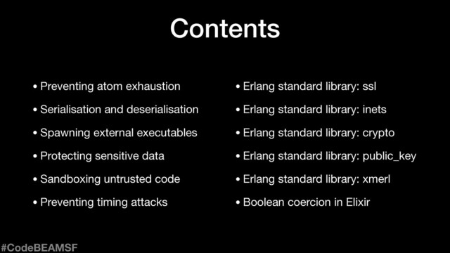 Contents
• Erlang standard library: ssl

• Erlang standard library: inets

• Erlang standard library: crypto

• Erlang standard library: public_key

• Erlang standard library: xmerl

• Boolean coercion in Elixir
• Preventing atom exhaustion

• Serialisation and deserialisation

• Spawning external executables

• Protecting sensitive data

• Sandboxing untrusted code

• Preventing timing attacks
#CodeBEAMSF
