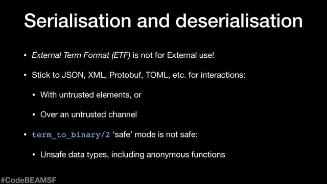 • External Term Format (ETF) is not for External use!

• Stick to JSON, XML, Protobuf, TOML, etc. for interactions:

• With untrusted elements, or

• Over an untrusted channel

• term_to_binary/2 ‘safe’ mode is not safe:

• Unsafe data types, including anonymous functions
Serialisation and deserialisation
#CodeBEAMSF
