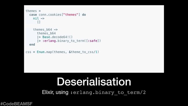Elixir, using :erlang.binary_to_term/2
Deserialisation
themes =
case conn.cookies["themes"] do
nil ->
[]
themes_b64 ->
themes_b64
|> Base.decode64!()
|> :erlang.binary_to_term([:safe])
end
css = Enum.map(themes, &theme_to_css/1)
#CodeBEAMSF
