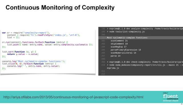 Continuous Monitoring of Complexity
http://ariya.oﬁlabs.com/2013/05/continuous-monitoring-of-javascript-code-complexity.html
var cr = require('complexity-report'),
content = require('fs').readFileSync('index.js', 'utf-8'),
list = [];
cr.run(content).functions.forEach(function (entry) {
list.push({ name: entry.name, value: entry.complexity.cyclomatic });
});
list.sort(function (x, y) {
return y.value - x.value;
});
console.log('Most cyclomatic-complex functions:');
list.slice(0, 6).forEach(function (entry) {
console.log(' ', entry.name, entry.value);
});
29
