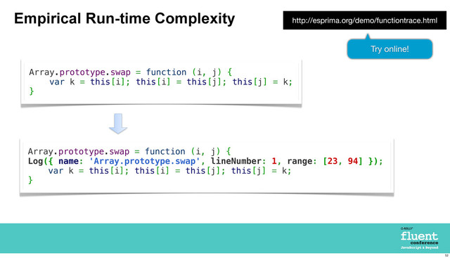 Empirical Run-time Complexity
Array.prototype.swap = function (i, j) {
var k = this[i]; this[i] = this[j]; this[j] = k;
}
Array.prototype.swap = function (i, j) {
Log({ name: 'Array.prototype.swap', lineNumber: 1, range: [23, 94] });
var k = this[i]; this[i] = this[j]; this[j] = k;
}
http://esprima.org/demo/functiontrace.html
Try online!
52
