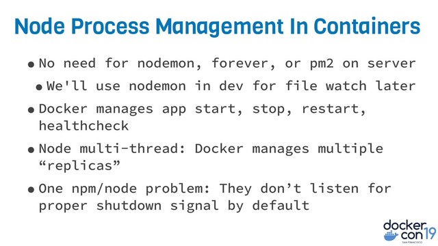 Node Process Management In Containers
•No need for nodemon, forever, or pm2 on server
•We'll use nodemon in dev for file watch later
•Docker manages app start, stop, restart,
healthcheck
•Node multi-thread: Docker manages multiple
“replicas”
•One npm/node problem: They don’t listen for
proper shutdown signal by default
