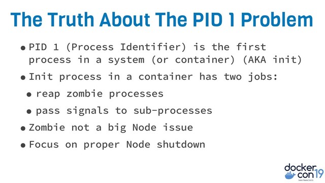 The Truth About The PID 1 Problem
•PID 1 (Process Identifier) is the first
process in a system (or container) (AKA init)
•Init process in a container has two jobs:
• reap zombie processes
• pass signals to sub-processes
•Zombie not a big Node issue
•Focus on proper Node shutdown
