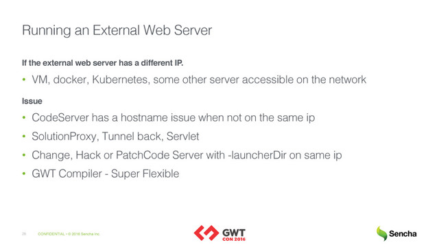 CONFIDENTIAL • © 2016 Sencha Inc.
28
Running an External Web Server
If the external web server has a different IP.
• VM, docker, Kubernetes, some other server accessible on the network
Issue
• CodeServer has a hostname issue when not on the same ip
• SolutionProxy, Tunnel back, Servlet
• Change, Hack or PatchCode Server with -launcherDir on same ip
• GWT Compiler - Super Flexible
