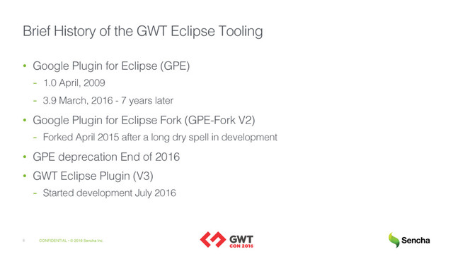 CONFIDENTIAL • © 2016 Sencha Inc.
8
Brief History of the GWT Eclipse Tooling
• Google Plugin for Eclipse (GPE)
- 1.0 April, 2009
- 3.9 March, 2016 - 7 years later
• Google Plugin for Eclipse Fork (GPE-Fork V2)
- Forked April 2015 after a long dry spell in development
• GPE deprecation End of 2016
• GWT Eclipse Plugin (V3)
- Started development July 2016
