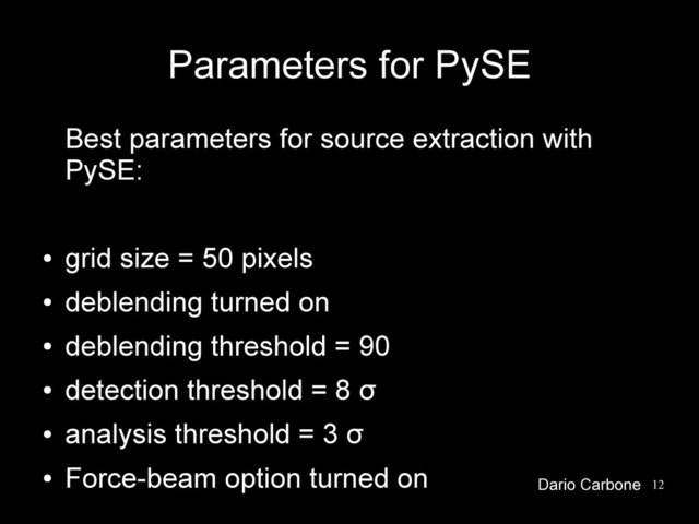 12
Parameters for PySE
Best parameters for source extraction with
PySE:
●
grid size = 50 pixels
●
deblending turned on
●
deblending threshold = 90
●
detection threshold = 8 σ
●
analysis threshold = 3 σ
●
Force-beam option turned on Dario Carbone
