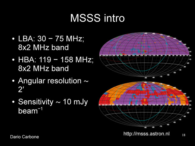 18
MSSS intro
●
LBA: 30 − 75 MHz;
8x2 MHz band
●
HBA: 119 − 158 MHz;
8x2 MHz band
●
Angular resolution ∼
2′
●
Sensitivity ∼ 10 mJy
beam−1
http://msss.astron.nl
Dario Carbone
