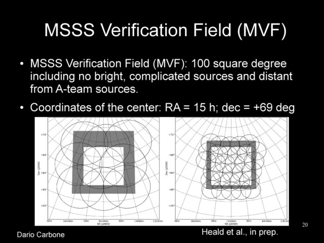 20
MSSS Verification Field (MVF)
●
MSSS Verification Field (MVF): 100 square degree
including no bright, complicated sources and distant
from A-team sources.
●
Coordinates of the center: RA = 15 h; dec = +69 deg
Heald et al., in prep.
Dario Carbone
