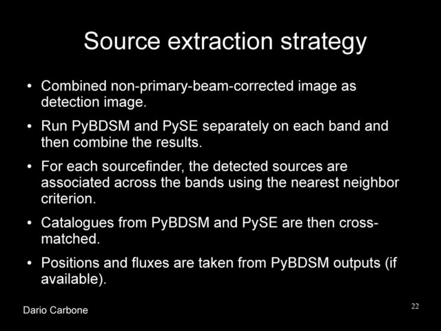 22
Source extraction strategy
●
Combined non-primary-beam-corrected image as
detection image.
●
Run PyBDSM and PySE separately on each band and
then combine the results.
●
For each sourcefinder, the detected sources are
associated across the bands using the nearest neighbor
criterion.
●
Catalogues from PyBDSM and PySE are then cross-
matched.
●
Positions and fluxes are taken from PyBDSM outputs (if
available).
Dario Carbone
