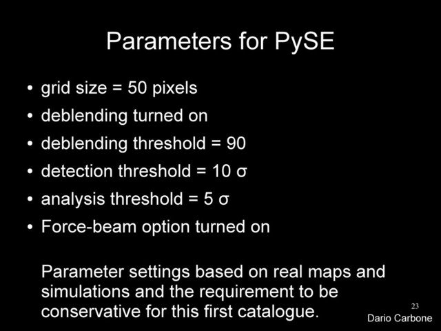23
Parameters for PySE
●
grid size = 50 pixels
●
deblending turned on
●
deblending threshold = 90
●
detection threshold = 10 σ
●
analysis threshold = 5 σ
●
Force-beam option turned on
Parameter settings based on real maps and
simulations and the requirement to be
conservative for this first catalogue.
Dario Carbone
