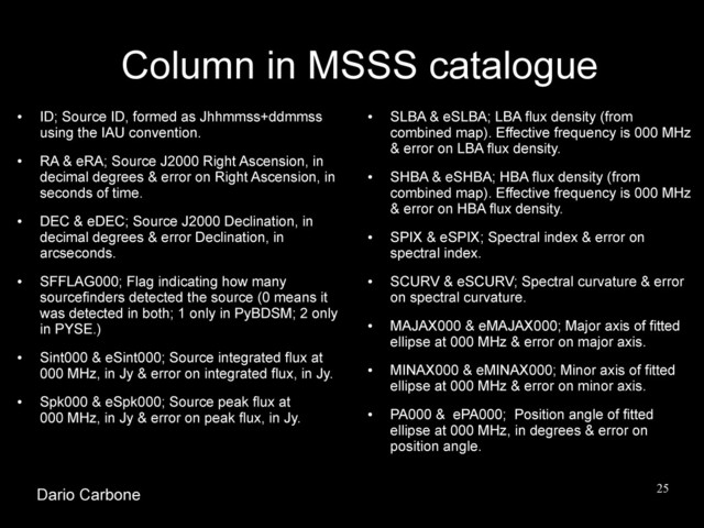 25
Column in MSSS catalogue
●
ID; Source ID, formed as Jhhmmss+ddmmss
using the IAU convention.
●
RA & eRA; Source J2000 Right Ascension, in
decimal degrees & error on Right Ascension, in
seconds of time.
●
DEC & eDEC; Source J2000 Declination, in
decimal degrees & error Declination, in
arcseconds.
●
SFFLAG000; Flag indicating how many
sourcefinders detected the source (0 means it
was detected in both; 1 only in PyBDSM; 2 only
in PYSE.)
●
Sint000 & eSint000; Source integrated flux at
000 MHz, in Jy & error on integrated flux, in Jy.
●
Spk000 & eSpk000; Source peak flux at
000 MHz, in Jy & error on peak flux, in Jy.
●
SLBA & eSLBA; LBA flux density (from
combined map). Effective frequency is 000 MHz
& error on LBA flux density.
●
SHBA & eSHBA; HBA flux density (from
combined map). Effective frequency is 000 MHz
& error on HBA flux density.
●
SPIX & eSPIX; Spectral index & error on
spectral index.
●
SCURV & eSCURV; Spectral curvature & error
on spectral curvature.
●
MAJAX000 & eMAJAX000; Major axis of fitted
ellipse at 000 MHz & error on major axis.
●
MINAX000 & eMINAX000; Minor axis of fitted
ellipse at 000 MHz & error on minor axis.
●
PA000 & ePA000; Position angle of fitted
ellipse at 000 MHz, in degrees & error on
position angle.
Dario Carbone
