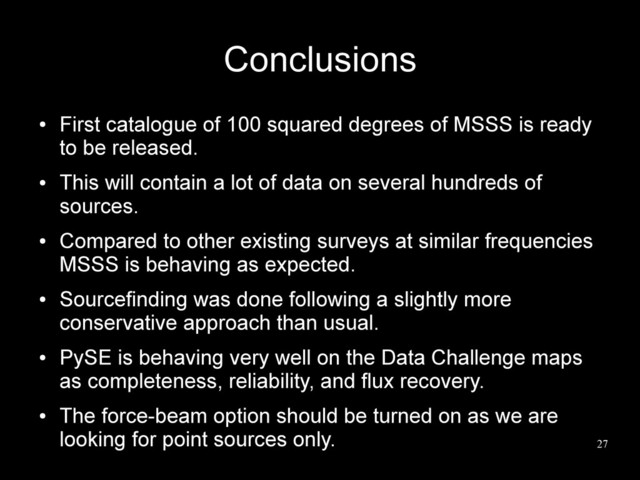 27
Conclusions
●
First catalogue of 100 squared degrees of MSSS is ready
to be released.
●
This will contain a lot of data on several hundreds of
sources.
●
Compared to other existing surveys at similar frequencies
MSSS is behaving as expected.
●
Sourcefinding was done following a slightly more
conservative approach than usual.
●
PySE is behaving very well on the Data Challenge maps
as completeness, reliability, and flux recovery.
●
The force-beam option should be turned on as we are
looking for point sources only.
