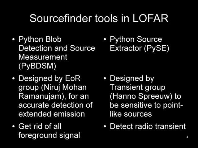4
Sourcefinder tools in LOFAR
●
Python Blob
Detection and Source
Measurement
(PyBDSM)
●
Designed by EoR
group (Niruj Mohan
Ramanujam), for an
accurate detection of
extended emission
●
Get rid of all
foreground signal
●
Python Source
Extractor (PySE)
●
Designed by
Transient group
(Hanno Spreeuw) to
be sensitive to point-
like sources
●
Detect radio transient
